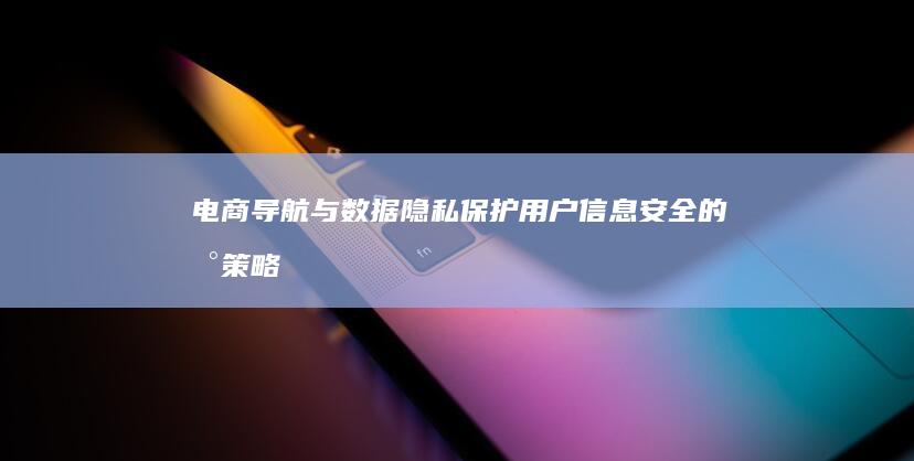 电商导航与数据隐私：保护用户信息安全的新策略与挑战 (电商导航与数控的区别)