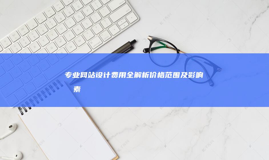 专业网站设计费用全解析：价格范围及影响因素